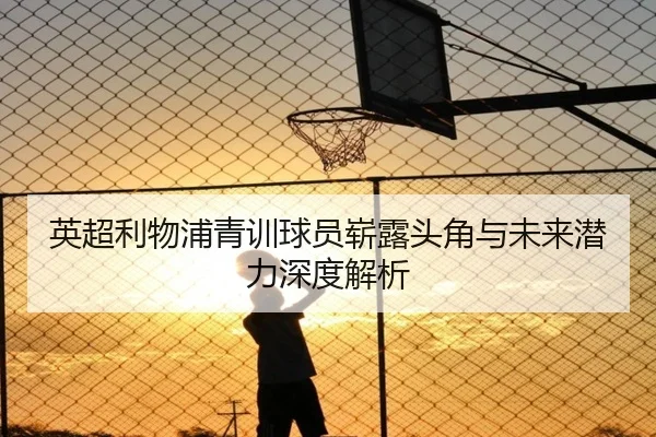 英超利物浦青训球员崭露头角与未来潜力深度解析